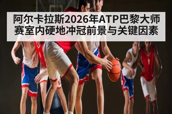 阿尔卡拉斯2026年ATP巴黎大师赛室内硬地冲冠前景与关键因素
